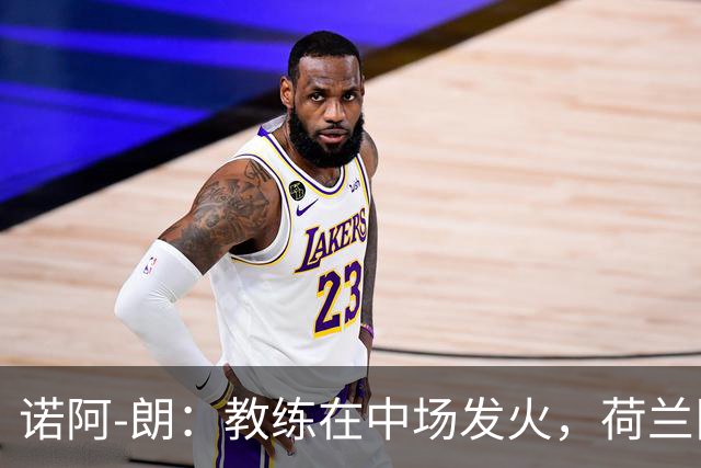 诺阿-朗：教练在中场发火，荷兰队，必须赢得这场比赛！